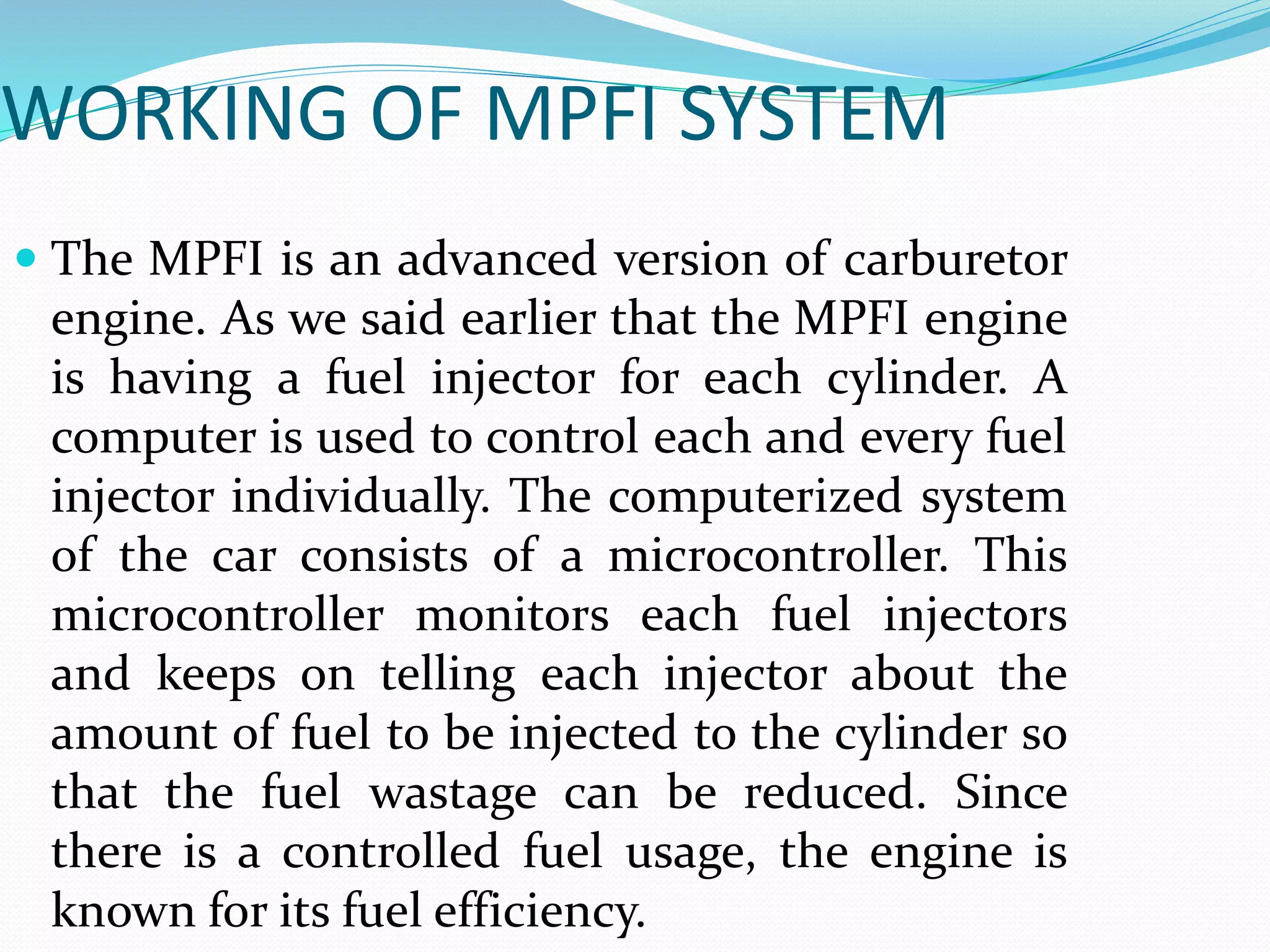 WORKING OF MPFI SYSTEM
 The MPFI is an advanced version of carburetor
engine. As we said earlier that the MPFI engine
is having a fuel injector for each cylinder. A
computer is used to control each and every fuel
injector individually. The computerized system
of the car consists of a microcontroller. This
microcontroller monitors each fuel injectors
and keeps on telling each injector about the
amount of fuel to be injected to the cylinder so
that the fuel wastage can be reduced. Since
there is a controlled fuel usage, the engine is
known for its fuel efficiency.
 