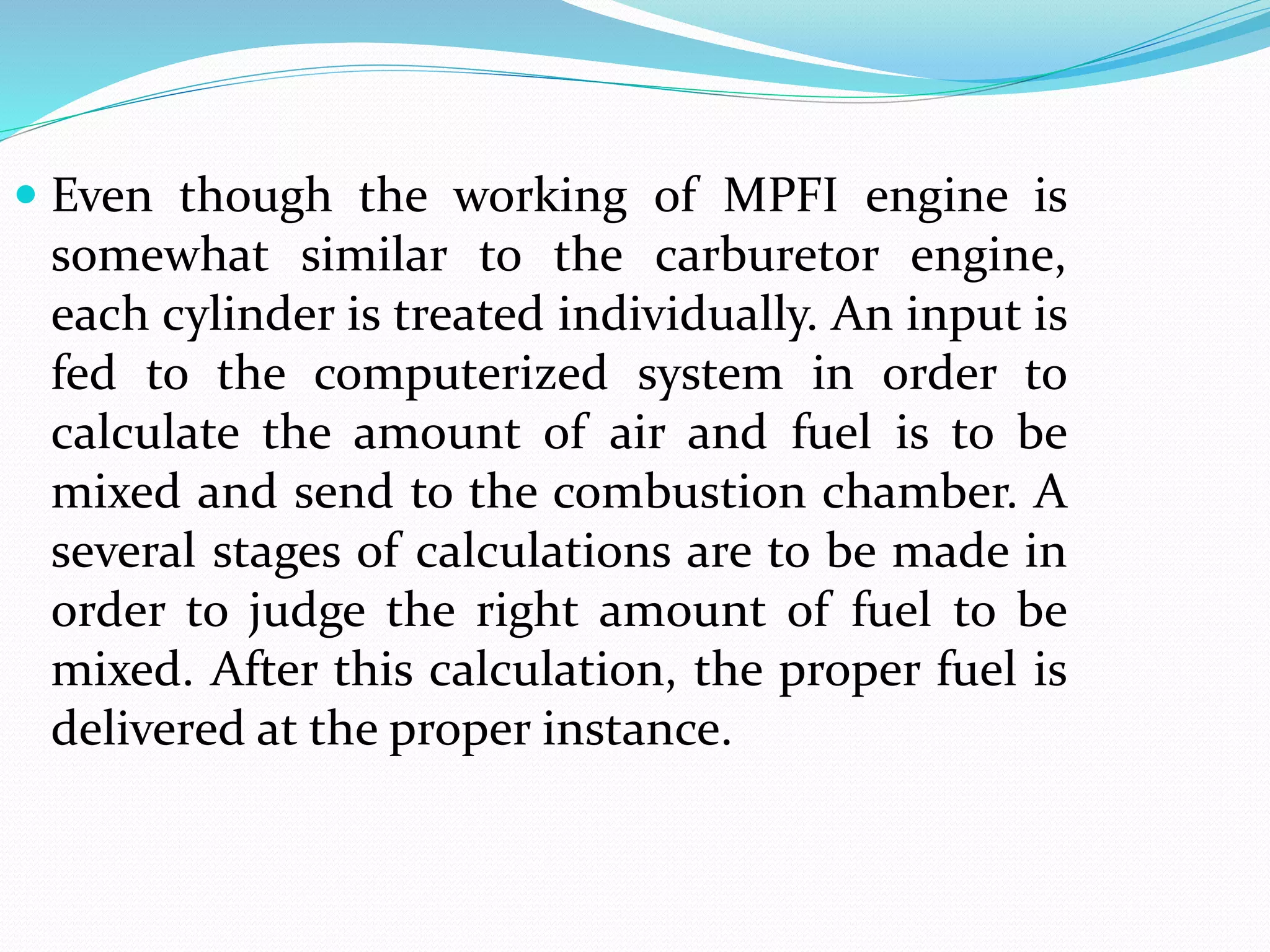  Even though the working of MPFI engine is
somewhat similar to the carburetor engine,
each cylinder is treated individually. An input is
fed to the computerized system in order to
calculate the amount of air and fuel is to be
mixed and send to the combustion chamber. A
several stages of calculations are to be made in
order to judge the right amount of fuel to be
mixed. After this calculation, the proper fuel is
delivered at the proper instance.
 