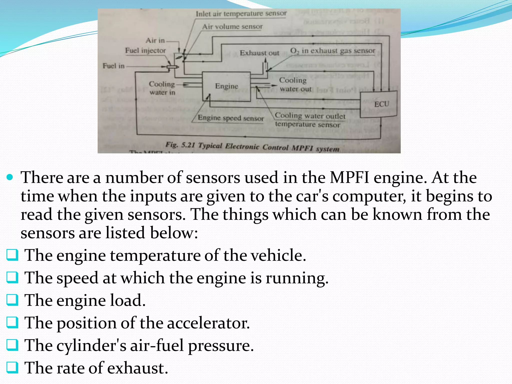  There are a number of sensors used in the MPFI engine. At the
time when the inputs are given to the car's computer, it begins to
read the given sensors. The things which can be known from the
sensors are listed below:
 The engine temperature of the vehicle.
 The speed at which the engine is running.
 The engine load.
 The position of the accelerator.
 The cylinder's air-fuel pressure.
 The rate of exhaust.
 