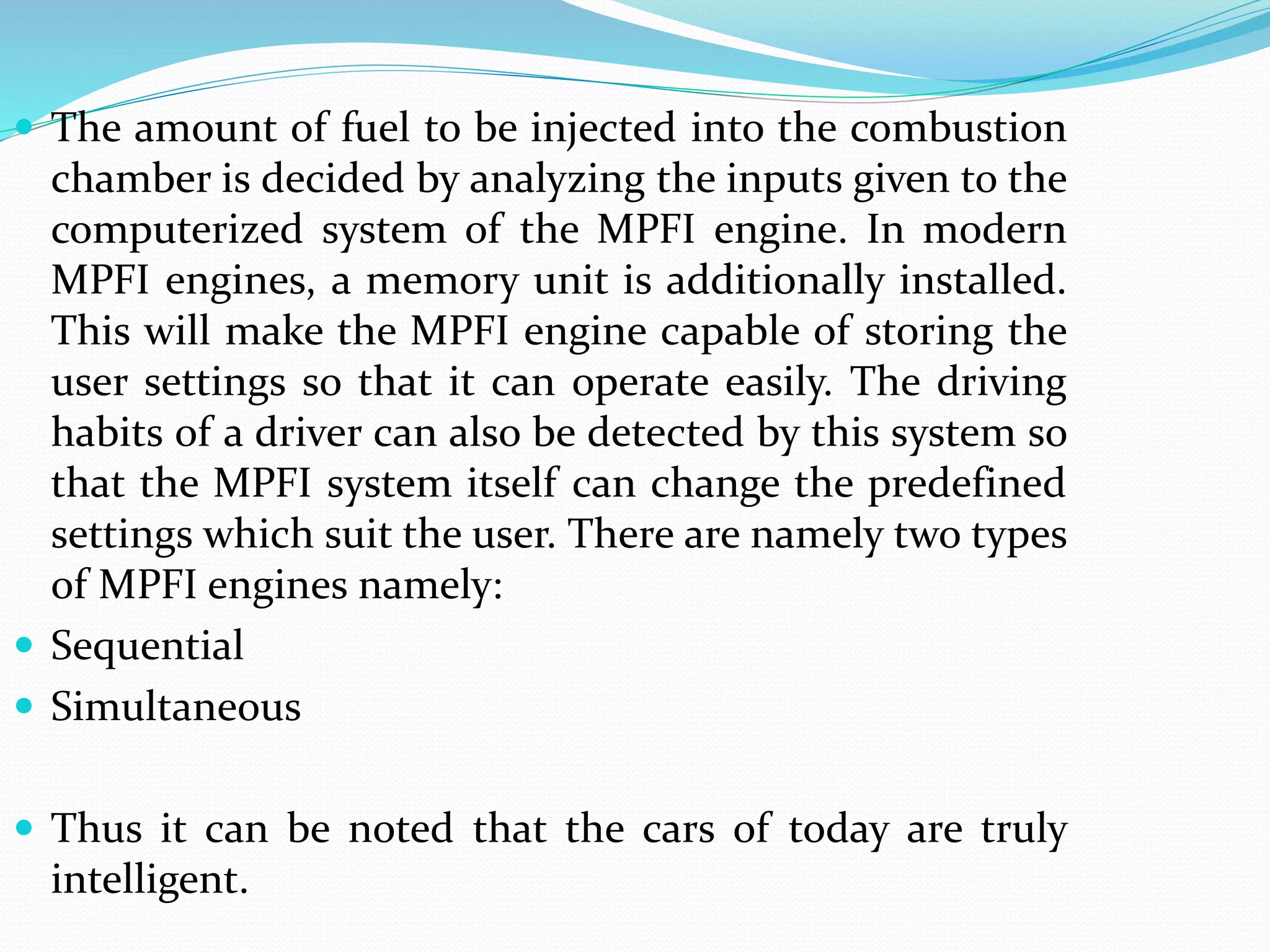  The amount of fuel to be injected into the combustion
chamber is decided by analyzing the inputs given to the
computerized system of the MPFI engine. In modern
MPFI engines, a memory unit is additionally installed.
This will make the MPFI engine capable of storing the
user settings so that it can operate easily. The driving
habits of a driver can also be detected by this system so
that the MPFI system itself can change the predefined
settings which suit the user. There are namely two types
of MPFI engines namely:
 Sequential
 Simultaneous
 Thus it can be noted that the cars of today are truly
intelligent.
 