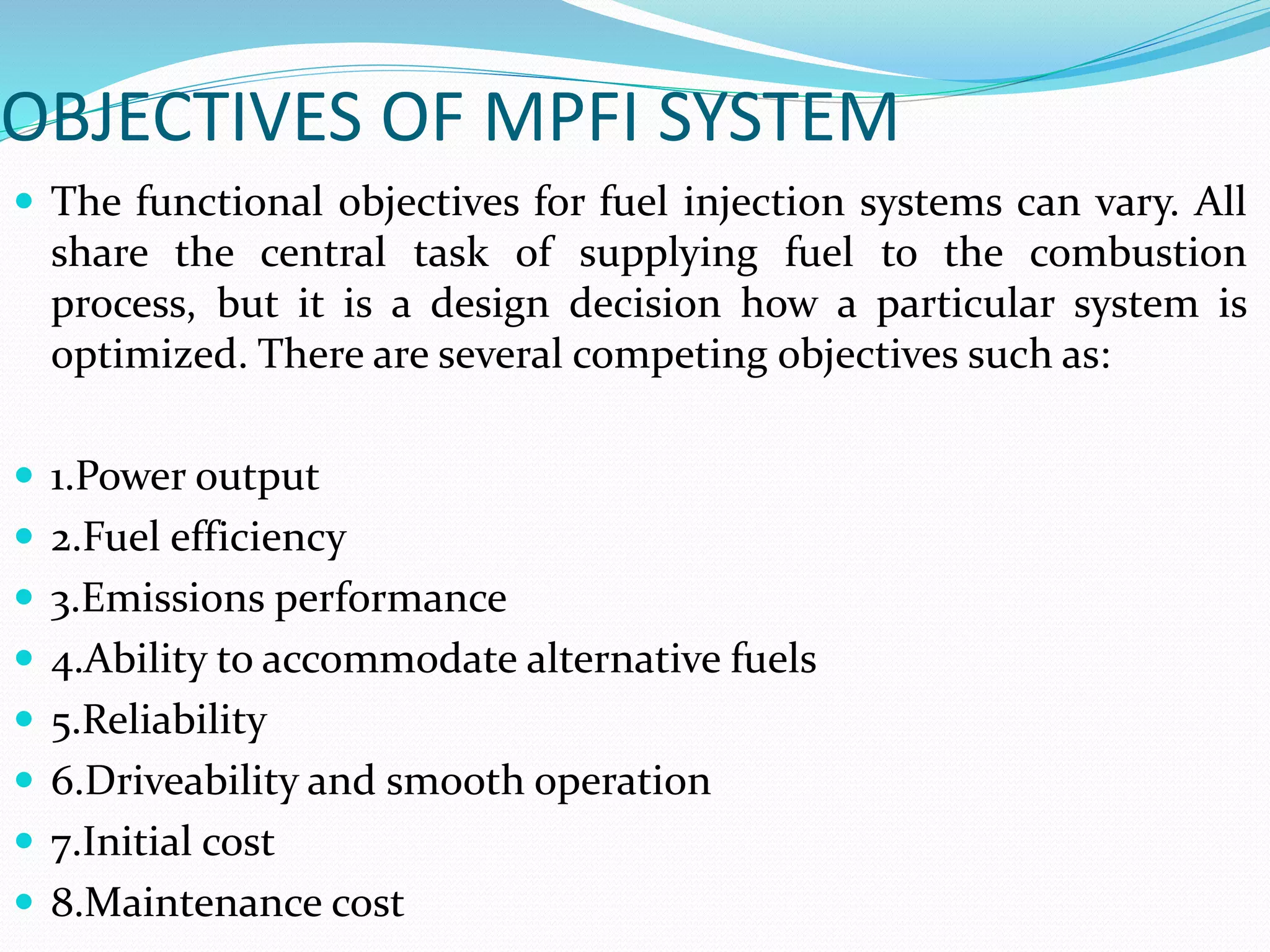 OBJECTIVES OF MPFI SYSTEM
 The functional objectives for fuel injection systems can vary. All
share the central task of supplying fuel to the combustion
process, but it is a design decision how a particular system is
optimized. There are several competing objectives such as:
 1.Power output
 2.Fuel efficiency
 3.Emissions performance
 4.Ability to accommodate alternative fuels
 5.Reliability
 6.Driveability and smooth operation
 7.Initial cost
 8.Maintenance cost
 