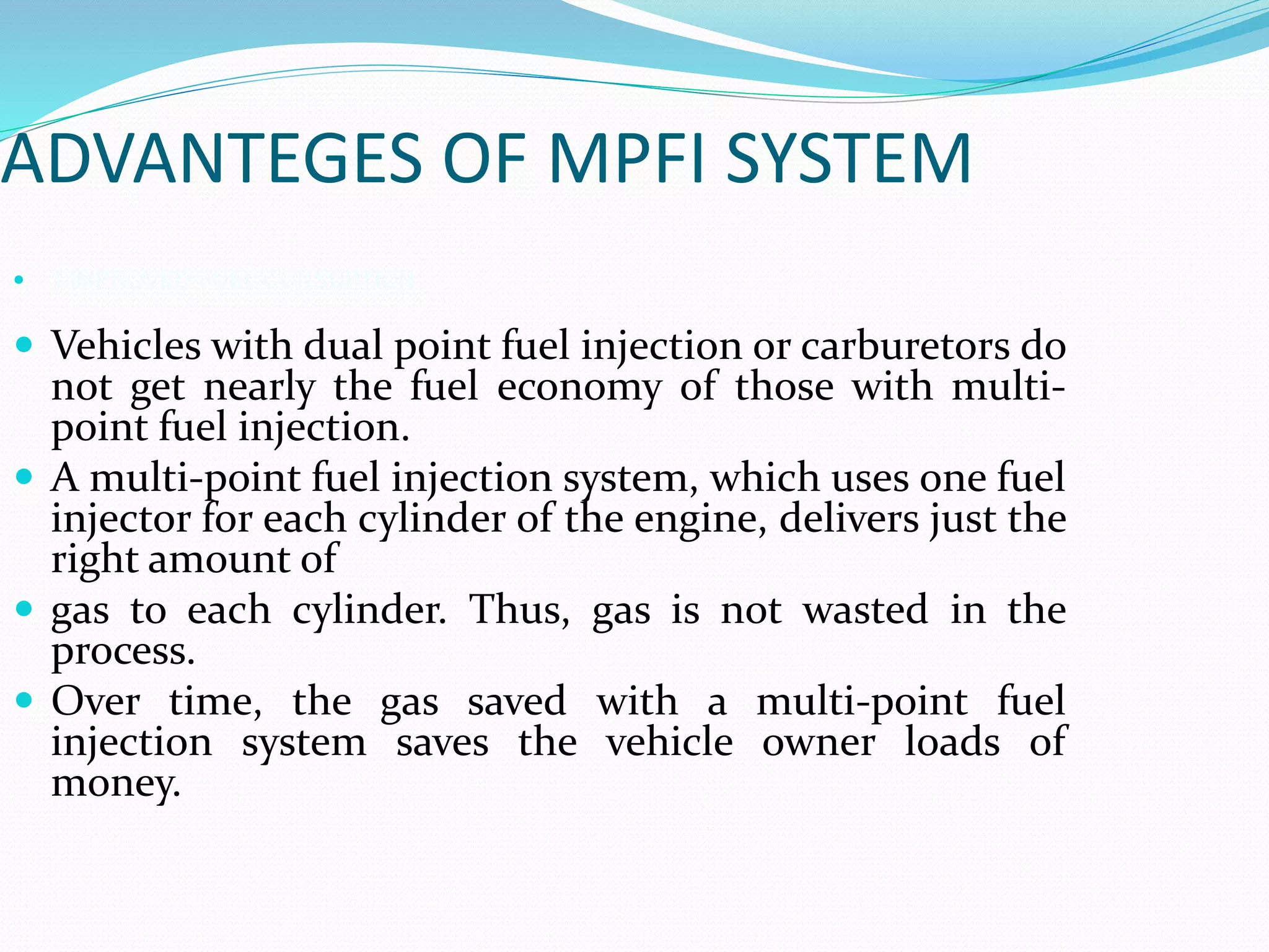 ADVANTEGES OF MPFI SYSTEM
 1.IMPROVED FUEL CONSUPTION
 Vehicles with dual point fuel injection or carburetors do
not get nearly the fuel economy of those with multi-
point fuel injection.
 A multi-point fuel injection system, which uses one fuel
injector for each cylinder of the engine, delivers just the
right amount of
 gas to each cylinder. Thus, gas is not wasted in the
process.
 Over time, the gas saved with a multi-point fuel
injection system saves the vehicle owner loads of
money.
 