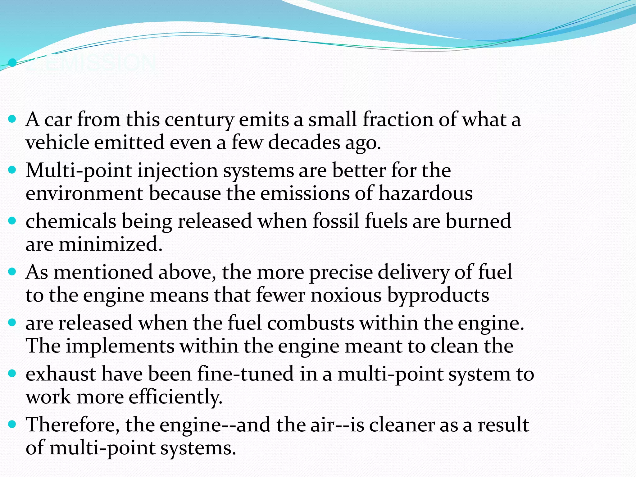  2.EMISSION
 A car from this century emits a small fraction of what a
vehicle emitted even a few decades ago.
 Multi-point injection systems are better for the
environment because the emissions of hazardous
 chemicals being released when fossil fuels are burned
are minimized.
 As mentioned above, the more precise delivery of fuel
to the engine means that fewer noxious byproducts
 are released when the fuel combusts within the engine.
The implements within the engine meant to clean the
 exhaust have been fine-tuned in a multi-point system to
work more efficiently.
 Therefore, the engine--and the air--is cleaner as a result
of multi-point systems.
 