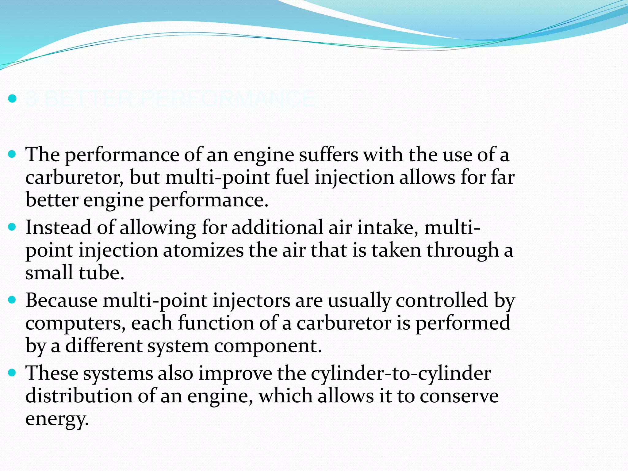 3.BETTER PERFORMANCE
 The performance of an engine suffers with the use of a
carburetor, but multi-point fuel injection allows for far
better engine performance.
 Instead of allowing for additional air intake, multi-
point injection atomizes the air that is taken through a
small tube.
 Because multi-point injectors are usually controlled by
computers, each function of a carburetor is performed
by a different system component.
 These systems also improve the cylinder-to-cylinder
distribution of an engine, which allows it to conserve
energy.
 