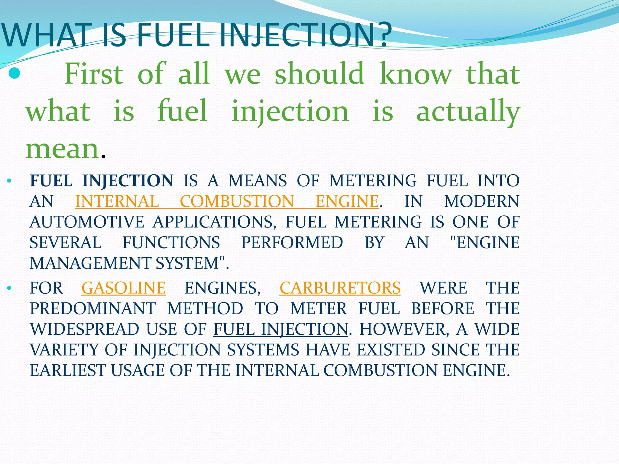 WHAT IS FUEL INJECTION?
 First of all we should know that
what is fuel injection is actually
mean.
• FUEL INJECTION IS A MEANS OF METERING FUEL INTO
AN INTERNAL COMBUSTION ENGINE. IN MODERN
AUTOMOTIVE APPLICATIONS, FUEL METERING IS ONE OF
SEVERAL FUNCTIONS PERFORMED BY AN "ENGINE
MANAGEMENT SYSTEM".
• FOR GASOLINE ENGINES, CARBURETORS WERE THE
PREDOMINANT METHOD TO METER FUEL BEFORE THE
WIDESPREAD USE OF FUEL INJECTION. HOWEVER, A WIDE
VARIETY OF INJECTION SYSTEMS HAVE EXISTED SINCE THE
EARLIEST USAGE OF THE INTERNAL COMBUSTION ENGINE.
 