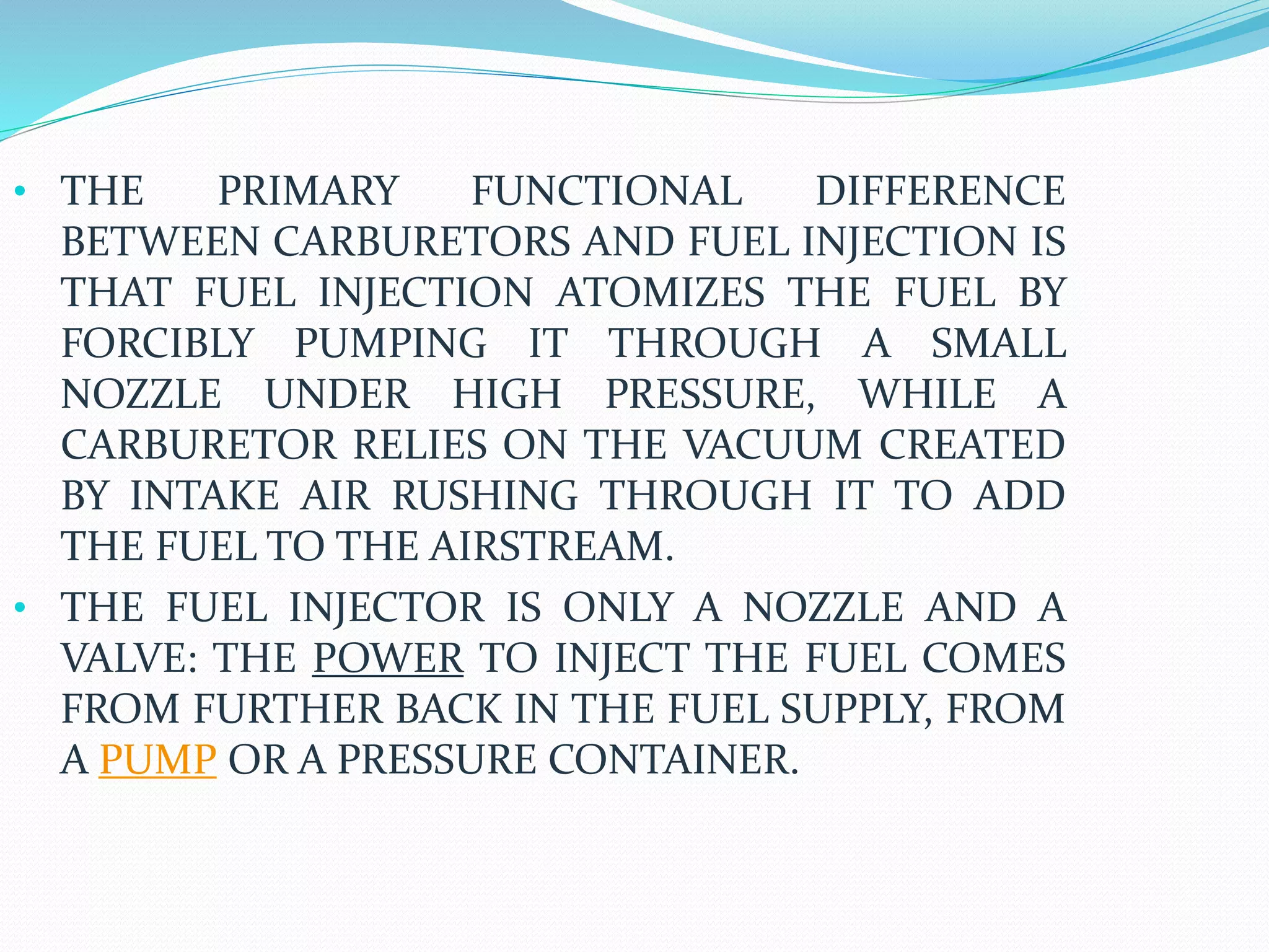• THE PRIMARY FUNCTIONAL DIFFERENCE
BETWEEN CARBURETORS AND FUEL INJECTION IS
THAT FUEL INJECTION ATOMIZES THE FUEL BY
FORCIBLY PUMPING IT THROUGH A SMALL
NOZZLE UNDER HIGH PRESSURE, WHILE A
CARBURETOR RELIES ON THE VACUUM CREATED
BY INTAKE AIR RUSHING THROUGH IT TO ADD
THE FUEL TO THE AIRSTREAM.
• THE FUEL INJECTOR IS ONLY A NOZZLE AND A
VALVE: THE POWER TO INJECT THE FUEL COMES
FROM FURTHER BACK IN THE FUEL SUPPLY, FROM
A PUMP OR A PRESSURE CONTAINER.
 