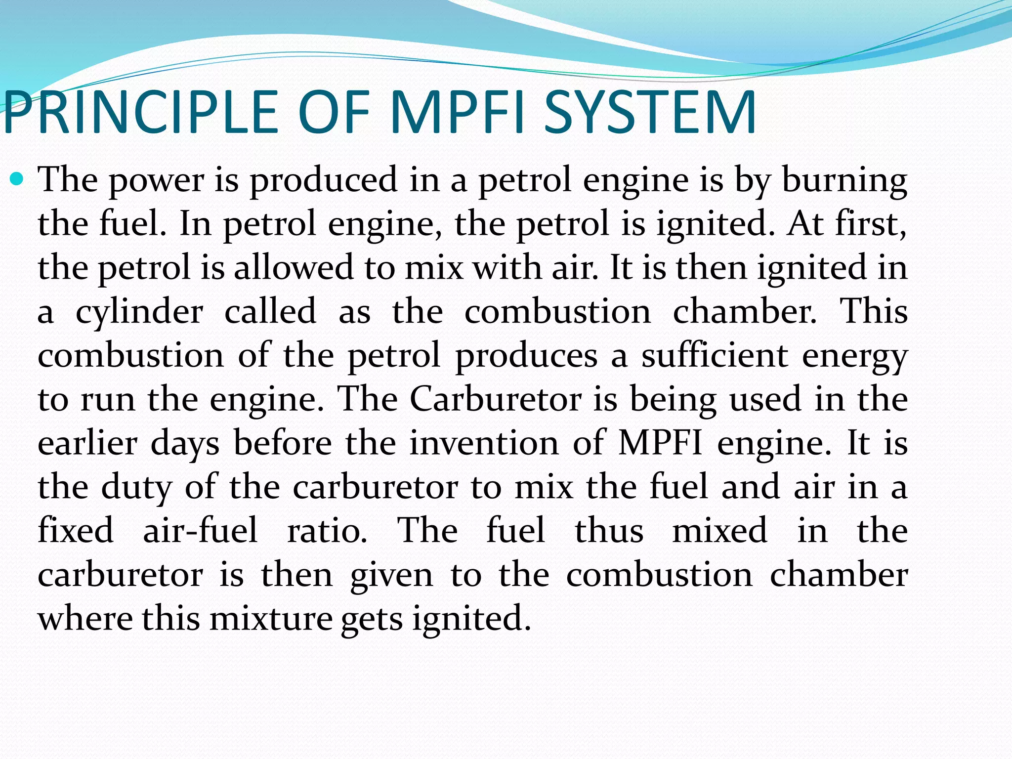 PRINCIPLE OF MPFI SYSTEM
 The power is produced in a petrol engine is by burning
the fuel. In petrol engine, the petrol is ignited. At first,
the petrol is allowed to mix with air. It is then ignited in
a cylinder called as the combustion chamber. This
combustion of the petrol produces a sufficient energy
to run the engine. The Carburetor is being used in the
earlier days before the invention of MPFI engine. It is
the duty of the carburetor to mix the fuel and air in a
fixed air-fuel ratio. The fuel thus mixed in the
carburetor is then given to the combustion chamber
where this mixture gets ignited.
 