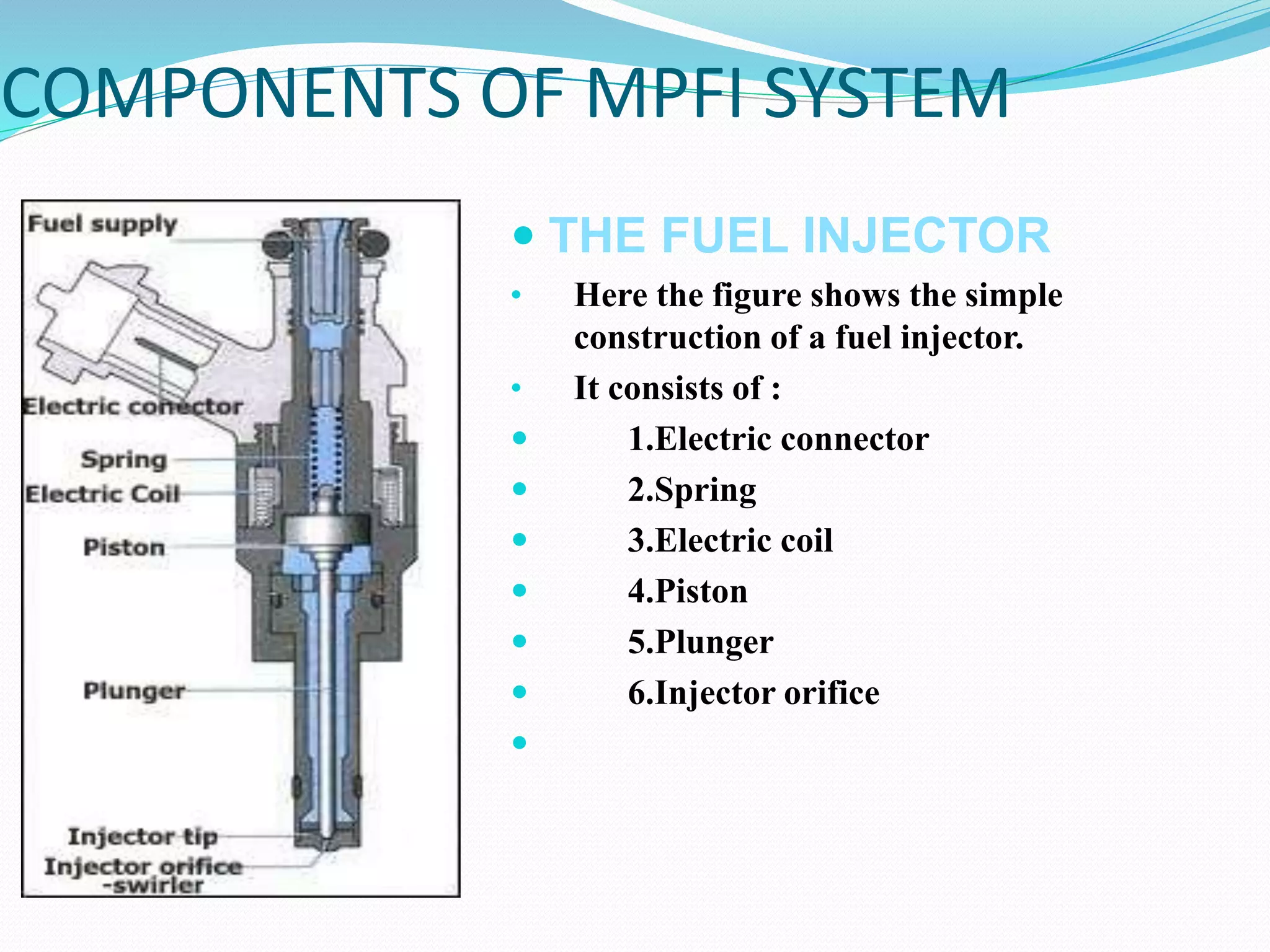 COMPONENTS OF MPFI SYSTEM
 THE FUEL INJECTOR
• Here the figure shows the simple
construction of a fuel injector.
• It consists of :
 1.Electric connector
 2.Spring
 3.Electric coil
 4.Piston
 5.Plunger
 6.Injector orifice

 