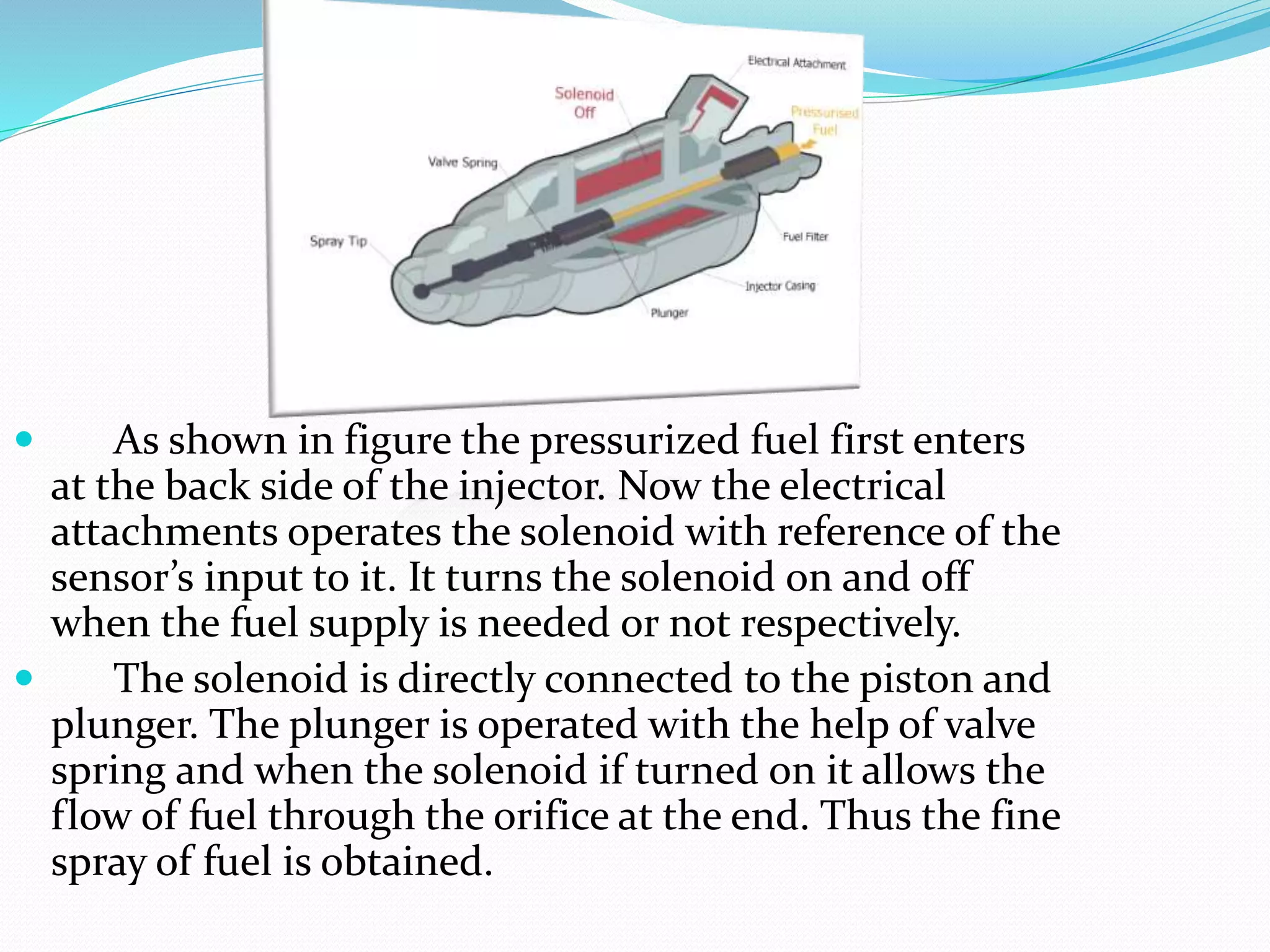  As shown in figure the pressurized fuel first enters
at the back side of the injector. Now the electrical
attachments operates the solenoid with reference of the
sensor’s input to it. It turns the solenoid on and off
when the fuel supply is needed or not respectively.
 The solenoid is directly connected to the piston and
plunger. The plunger is operated with the help of valve
spring and when the solenoid if turned on it allows the
flow of fuel through the orifice at the end. Thus the fine
spray of fuel is obtained.
 