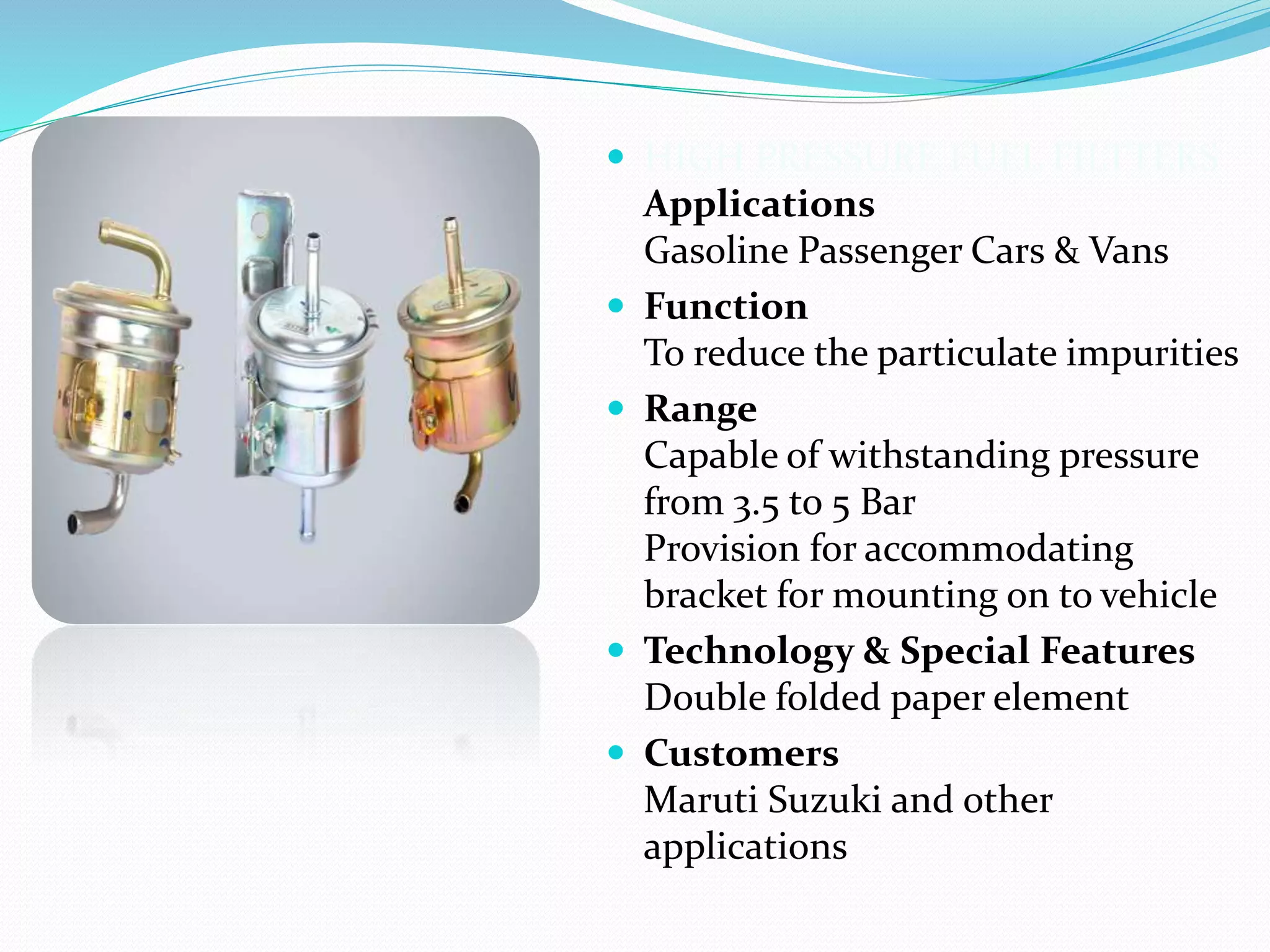  HIGH PRESSURE FUEL FILTTERS
Applications
Gasoline Passenger Cars & Vans
 Function
To reduce the particulate impurities
 Range
Capable of withstanding pressure
from 3.5 to 5 Bar
Provision for accommodating
bracket for mounting on to vehicle
 Technology & Special Features
Double folded paper element
 Customers
Maruti Suzuki and other
applications
 