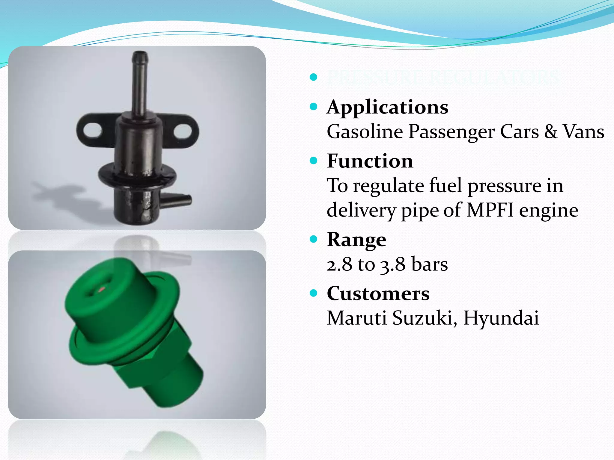  PRESSURE REGULATORS
 Applications
Gasoline Passenger Cars & Vans
 Function
To regulate fuel pressure in
delivery pipe of MPFI engine
 Range
2.8 to 3.8 bars
 Customers
Maruti Suzuki, Hyundai
 