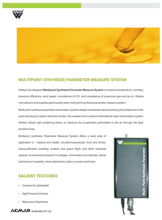 R




MULTIPOINT SYNTHESIS PARAMETER MEASURE SYSTEM

Weiber has designed Multipoint Synthesis Parameter Measure System to measure temperature, humidity,

pressure difference, wind speed, consistence of CO, and consistence of poisonous gas and so on. Weiber

manufacture and supplies good quality clean multi-point synthesis parameter measure system.

Multi-point synthesis parameter examination system adopts centralized data processing and dispersive multi-

point sampling to realize real-time monitor, the newest one in present international clean examination system.

Weiber utilizes light scattering theory to measure the suspended particulates in the air through the light-

sensitive area.

Multipoint Synthesis Parameter Measure System offers a wide area of

application in medical and health, bio-pharmaceuticals, food and drinks,

ultra-purification smelting, aviation and space flight, and other industrial

aspects, as well as the research in colleges, universities and institutes, sterile

sickrooms in hospitals, micro-electronics, optics, precise machinery.




SALIENT FEATURES

Ÿ Compact & Lightweight


Ÿ High Pressure Cleaner


Ÿ Measures Cleanliness



           TECHNOCRACY PVT. LTD.
 