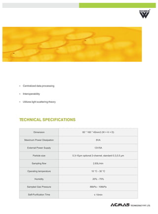 R




Ÿ Centralized data processing


Ÿ Interoperability


Ÿ Utilizes light scattering theory




TECHNICAL SPECIFICATIONS

             Dimension                        95 * 160 * 45mm3 (W × H × D)


    Maximum Power Dissipation                             8VA


       External Power Supply                             12V/5A


            Particle size            0.3-10μm optional 2-channel, standard 0.3,0.5 μm


           Sampling flow                                2.83L/min


       Operating temperature                          10 °C - 30 °C


              Humidity                                 20% - 75%


       Sampled Gas Pressure                          86kPa - 106kPa


        Self-Purification Time                           ≤ 10min



                                                                                        TECHNOCRACY PVT. LTD.
 