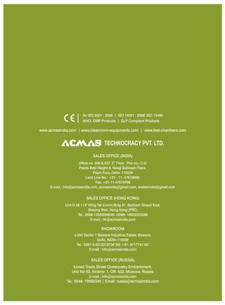 An ISO 9001 : 2208 | ISO 14001 : 2008 ISO 13485
                        WHO: GMP Products | GLP Compliant Products

www.acmasindia.com | www.cleanroom-equipments.com | www.test-chambers.com


                                     TECHNOCRACY PVT. LTD.
                              SALES OFFICE (INDIA)
                      Office no. 506 & 507, 5th Floor, Plot no.- C-9,
                      Pearls Best Height-II, Netaji Subhash Place,
                               Pitam Pura, Delhi- 110034
                           Land Line No.: +91 - 11- 47619688,
                                 Fax: +91-11-47619788
     E-mail.: info@acmasindia.com, acmasindia@gmail.com, weiberindia@gmail.com


                          SALES OFFICE (HONG KONG)
             Unit D 28 11/F Wing Tat Comm,Bidg 97, Bonham Strand East,
                             Sheung Wan, Hong Kong (PRC)
                     Tel.: 0086-13929598046 0086- 18922303099
                              E-mail.: hk@acmasindia.com

                                   SHOWROOM
                   J-284 Sector 1 Bawana Industrial Estate, Bawana,
                                   Delhi, INDIA-110039
                     Tel.: 0091-0-9312219738 (M) +91- 9717741167
                              E-mail.: info@acmasindia.com

                             SALES OFFICE (RUSSIA)
                  Inmed Trade Street Ozerkovsky Embankment,
                 Unit No 50, Straine- 1, Off- 502, Moscow, Russia
                            E-mail.: info@acmasindia.com
              Tel.: 0049- 79592345 | Email: russia@acmasindia.com
 