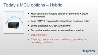 Today’s MCU options – Hybrid
            Multi-tenant architecture and/or on-premises + cloud
             hybrid model
            Less CAPEX compared to standalone hardware option
            Limits additional CAPEX with growth
            Somewhat easier to use when used as a service
            Dependencies
            Capacity, performance and resiliency capped by the
             underlying hardware


 15
 