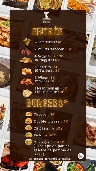2 Samoussas : 4€
2 Poulets Tandoori : 6€
4 Nuggets : 2.50€
10 Nuggets : 5€
5 Tenders : 5€
10 Tenders : 8€
6 Wings : 5€
12 Wings : 8€
1 Naan fromage : 3€
1 Naan nature : 2€
Cheese : 3€
Double cheese : 4€
Chicken : 4.50€
Fish : 4.50€
O'burger : 6.50€
(Escalope de poulet,
galette de pomme de
terre)
*+2€ : boisson + frite dans la formule
 