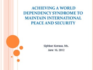 ACHIEVING A WORLD
DEPENDENCY SYNDROME TO
MAINTAIN INTERNATIONAL
   PEACE AND SECURITY




       Siphiwe Komwa, Ms.
          June 16, 2012
 