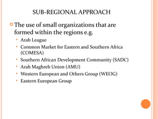 SUB-REGIONAL APPROACH
 Theuse of small organizations that are
 formed within the regions e.g.
     Arab League
     Common Market for Eastern and Southern Africa
      (COMESA)
     Southern African Development Community (SADC)
     Arab Maghreb Union (AMU)
     Western European and Others Group (WEOG)
     Eastern European Group
 