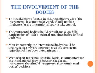 THE INVOLVEMENT OF THE
             BODIES
   The involvement of states in ensuring effective use of the
    instruments in a multipolar world, should not be a
    hindrance for the international body to take control.

   The continental bodies should consult and allow fully
    participation of its Sub-regional groupings before its final
    decisions.

   Most importantly, the international body should be
    organized in a way that represents all the continents
    regardless of how poor the continent is.

   With respect to the multicultural world, it is important for
    the international body to focus on the general
    instruments that should incorporate most continental
    bodies’ decisions.
 