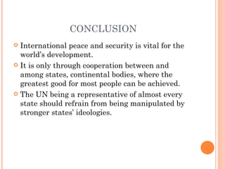 CONCLUSION
 International peace and security is vital for the
  world’s development.
 It is only through cooperation between and
  among states, continental bodies, where the
  greatest good for most people can be achieved.
 The UN being a representative of almost every
  state should refrain from being manipulated by
  stronger states’ ideologies.
 