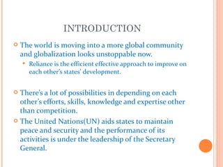 INTRODUCTION
   The world is moving into a more global community
    and globalization looks unstoppable now.
       Reliance is the efficient effective approach to improve on
        each other’s states’ development.


 There’s a lot of possibilities in depending on each
  other’s efforts, skills, knowledge and expertise other
  than competition.
 The United Nations(UN) aids states to maintain
  peace and security and the performance of its
  activities is under the leadership of the Secretary
  General.
 