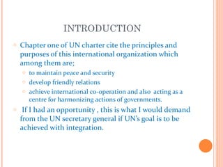 INTRODUCTION
o   Chapter one of UN charter cite the principles and
    purposes of this international organization which
    among them are;
    o to maintain peace and security
    o develop friendly relations
    o achieve international co-operation and also acting as a
      centre for harmonizing actions of governments.
o    If I had an opportunity , this is what I would demand
    from the UN secretary general if UN’s goal is to be
    achieved with integration.
 