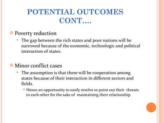POTENTIAL OUTCOMES
                  CONT….
   Poverty reduction
       The gap between the rich states and poor nations will be
        narrowed because of the economic, technologic and political
        interaction of states.


   Minor conflict cases
       The assumption is that there will be cooperation among
        states because of their interaction in different sectors and
        fields.
           Hence an opportunity to easily resolve or point out their threats
            to each other for the sake of maintaining their relationship.
 