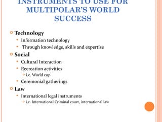 INSTRUMENTS TO USE FOR
       MULTIPOLAR’S WORLD
            SUCCESS
   Technology
     Information technology
     Through knowledge, skills and expertise
   Social
     Cultural Interaction
     Recreation activities
           i.e. World cup
       Ceremonial gatherings
   Law
       International legal instruments
           i.e. International Criminal court, international law
 