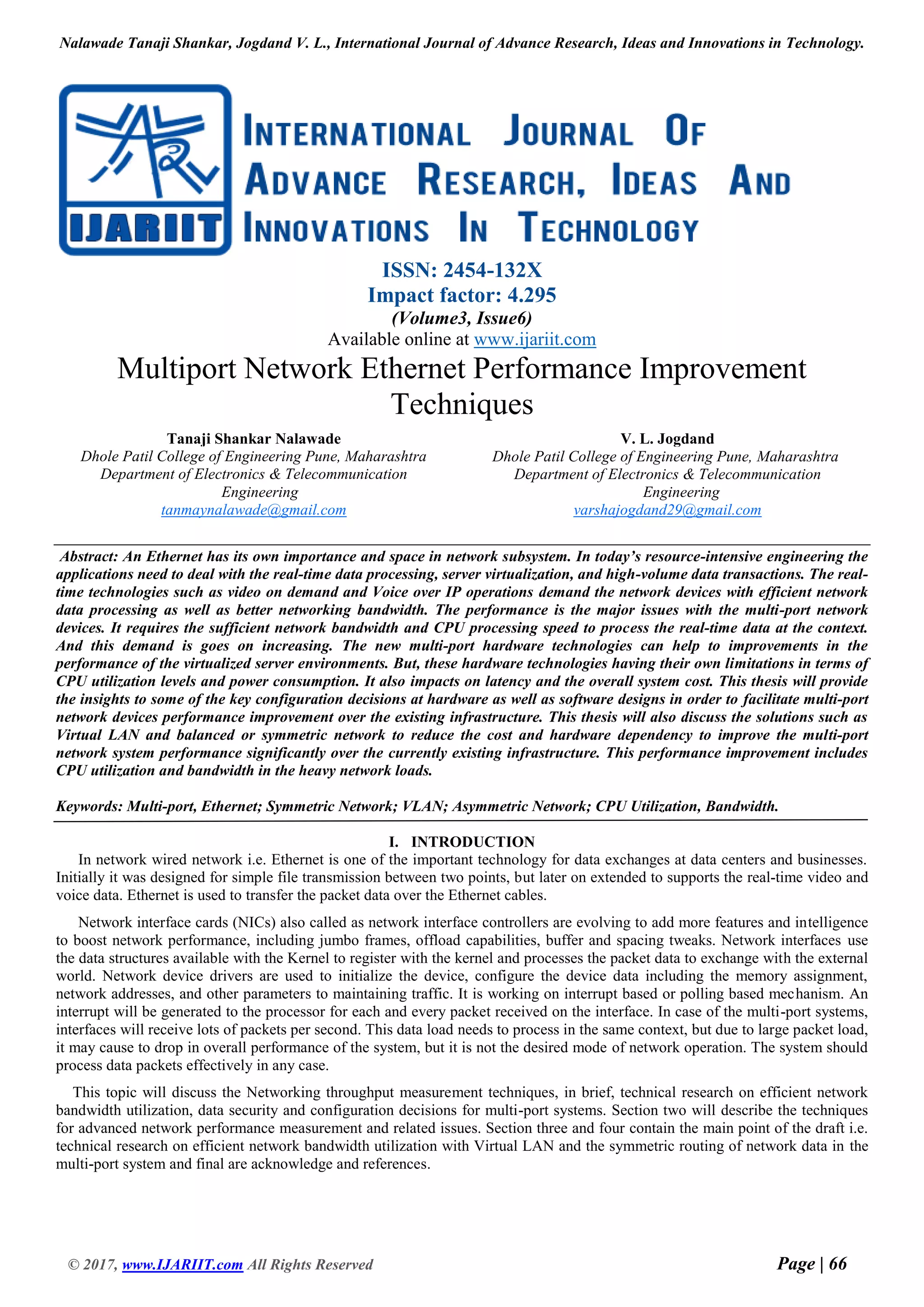 Nalawade Tanaji Shankar, Jogdand V. L., International Journal of Advance Research, Ideas and Innovations in Technology.
© 2017, www.IJARIIT.com All Rights Reserved Page | 66
ISSN: 2454-132X
Impact factor: 4.295
(Volume3, Issue6)
Available online at www.ijariit.com
Multiport Network Ethernet Performance Improvement
Techniques
Tanaji Shankar Nalawade
Dhole Patil College of Engineering Pune, Maharashtra
Department of Electronics & Telecommunication
Engineering
tanmaynalawade@gmail.com
V. L. Jogdand
Dhole Patil College of Engineering Pune, Maharashtra
Department of Electronics & Telecommunication
Engineering
varshajogdand29@gmail.com
Abstract: An Ethernet has its own importance and space in network subsystem. In today’s resource-intensive engineering the
applications need to deal with the real-time data processing, server virtualization, and high-volume data transactions. The real-
time technologies such as video on demand and Voice over IP operations demand the network devices with efficient network
data processing as well as better networking bandwidth. The performance is the major issues with the multi-port network
devices. It requires the sufficient network bandwidth and CPU processing speed to process the real-time data at the context.
And this demand is goes on increasing. The new multi-port hardware technologies can help to improvements in the
performance of the virtualized server environments. But, these hardware technologies having their own limitations in terms of
CPU utilization levels and power consumption. It also impacts on latency and the overall system cost. This thesis will provide
the insights to some of the key configuration decisions at hardware as well as software designs in order to facilitate multi-port
network devices performance improvement over the existing infrastructure. This thesis will also discuss the solutions such as
Virtual LAN and balanced or symmetric network to reduce the cost and hardware dependency to improve the multi-port
network system performance significantly over the currently existing infrastructure. This performance improvement includes
CPU utilization and bandwidth in the heavy network loads.
Keywords: Multi-port, Ethernet; Symmetric Network; VLAN; Asymmetric Network; CPU Utilization, Bandwidth.
I. INTRODUCTION
In network wired network i.e. Ethernet is one of the important technology for data exchanges at data centers and businesses.
Initially it was designed for simple file transmission between two points, but later on extended to supports the real-time video and
voice data. Ethernet is used to transfer the packet data over the Ethernet cables.
Network interface cards (NICs) also called as network interface controllers are evolving to add more features and intelligence
to boost network performance, including jumbo frames, offload capabilities, buffer and spacing tweaks. Network interfaces use
the data structures available with the Kernel to register with the kernel and processes the packet data to exchange with the external
world. Network device drivers are used to initialize the device, configure the device data including the memory assignment,
network addresses, and other parameters to maintaining traffic. It is working on interrupt based or polling based mechanism. An
interrupt will be generated to the processor for each and every packet received on the interface. In case of the multi-port systems,
interfaces will receive lots of packets per second. This data load needs to process in the same context, but due to large packet load,
it may cause to drop in overall performance of the system, but it is not the desired mode of network operation. The system should
process data packets effectively in any case.
This topic will discuss the Networking throughput measurement techniques, in brief, technical research on efficient network
bandwidth utilization, data security and configuration decisions for multi-port systems. Section two will describe the techniques
for advanced network performance measurement and related issues. Section three and four contain the main point of the draft i.e.
technical research on efficient network bandwidth utilization with Virtual LAN and the symmetric routing of network data in the
multi-port system and final are acknowledge and references.
 