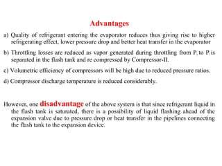 Advantages
a) Quality of refrigerant entering the evaporator reduces thus giving rise to higher
refrigerating effect, lower pressure drop and better heat transfer in the evaporator
b) Throttling losses are reduced as vapor generated during throttling from Pc to Pi is
separated in the flash tank and re compressed by Compressor-II.
c) Volumetric efficiency of compressors will be high due to reduced pressure ratios.
d) Compressor discharge temperature is reduced considerably.
However, one disadvantage of the above system is that since refrigerant liquid in
the flash tank is saturated, there is a possibility of liquid flashing ahead of the
expansion valve due to pressure drop or heat transfer in the pipelines connecting
the flash tank to the expansion device.
 