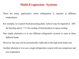 Multi-Evaporator Systems
There are many applications where refrigeration is required at different
temperatures.
For example, in a typical food processing plant, cold air may be required at -30°C
for freezing and at +7 °C for cooling of food products or space cooling.
One simple alternative is to use different refrigeration systems to cater to these
different loads.
However, this may not be economically viable due to the high total initial cost.
Another alternative is to use a single refrigeration system with one compressor and
two evaporators
 