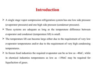  A single stage vapor compression refrigeration system has one low side pressure
(evaporator pressure) and one high side pressure (condenser pressure).
 These systems are adequate as long as the temperature difference between
evaporator and condenser (temperature lift) is small.
 The temperature lift can become large either due to the requirement of very low
evaporator temperatures and/or due to the requirement of very high condensing
temperatures.
 In frozen food industries the required evaporator can be as low as –40oC, while
in chemical industries temperatures as low as –150oC may be required for
liquefaction of gases.
Introduction
 