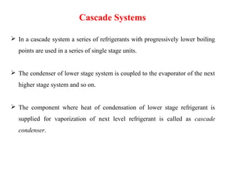  In a cascade system a series of refrigerants with progressively lower boiling
points are used in a series of single stage units.
 The condenser of lower stage system is coupled to the evaporator of the next
higher stage system and so on.
 The component where heat of condensation of lower stage refrigerant is
supplied for vaporization of next level refrigerant is called as cascade
condenser.
Cascade Systems
 
