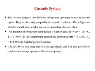 Cascade System
 This system employs two different refrigerants operating in two individual
cycles. They are thermally coupled in the cascade condenser. The refrigerants
selected should have suitable pressure-temperature characteristics.
 An example of refrigerant combination is Carbon dioxide (NBP = -78.4oC,
Tcr = 31.06oC) in low temperature cascade and ammonia (NBP = -33.33oC, Tcr
= 132.25oC) in high temperature cascade.
 It is possible to use more than two cascade stages, and it is also possible to
combine multi-stage systems with cascade systems.
 