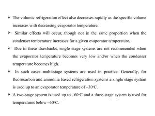  The volumic refrigeration effect also decreases rapidly as the specific volume
increases with decreasing evaporator temperature.
 Similar effects will occur, though not in the same proportion when the
condenser temperature increases for a given evaporator temperature.
 Due to these drawbacks, single stage systems are not recommended when
the evaporator temperature becomes very low and/or when the condenser
temperature becomes high.
 In such cases multi-stage systems are used in practice. Generally, for
fluorocarbon and ammonia based refrigeration systems a single stage system
is used up to an evaporator temperature of –30oC.
 A two-stage system is used up to –60oC and a three-stage system is used for
temperatures below –60oC.
 