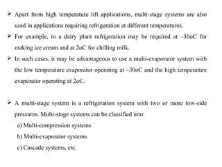  Apart from high temperature lift applications, multi-stage systems are also
used in applications requiring refrigeration at different temperatures.
 For example, in a dairy plant refrigeration may be required at –30oC for
making ice cream and at 2oC for chilling milk.
 In such cases, it may be advantageous to use a multi-evaporator system with
the low temperature evaporator operating at –30oC and the high temperature
evaporator operating at 2oC.
 A multi-stage system is a refrigeration system with two or more low-side
pressures. Multi-stage systems can be classified into:
a) Multi-compression systems
b) Multi-evaporator systems
c) Cascade systems, etc.
 