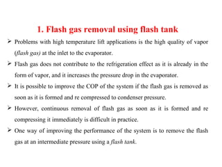 1. Flash gas removal using flash tank
 Problems with high temperature lift applications is the high quality of vapor
(flash gas) at the inlet to the evaporator.
 Flash gas does not contribute to the refrigeration effect as it is already in the
form of vapor, and it increases the pressure drop in the evaporator.
 It is possible to improve the COP of the system if the flash gas is removed as
soon as it is formed and re compressed to condenser pressure.
 However, continuous removal of flash gas as soon as it is formed and re
compressing it immediately is difficult in practice.
 One way of improving the performance of the system is to remove the flash
gas at an intermediate pressure using a flash tank.
 