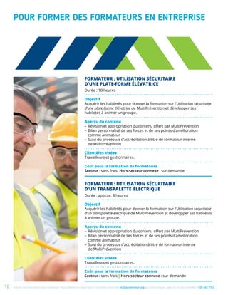 Une de nos formations vous intéresse ? Vous désirez en savoir plus ? Consultez notre site multiprevention.org ou communiquez avec un de nos conseillers 450 442-776310
FORMATEUR : UTILISATION SÉCURITAIRE
D’UNE PLATE-FORME ÉLÉVATRICE
Durée : 10 heures
Objectif
Acquérir les habiletés pour donner la formation sur l’Utilisation sécuritaire
d’une plate-forme élévatrice de MultiPrévention et développer ses
habiletés à animer un groupe.
Aperçu du contenu
–	Révision et appropriation du contenu offert par MultiPrévention
–	Bilan personnalisé de ses forces et de ses points d’amélioration
comme animateur
–	Suivi du processus d’accréditation à titre de formateur interne
de MultiPrévention
Clientèles visées
Travailleurs et gestionnaires.
Coût pour la formation de formateurs
Secteur : sans frais Hors-secteur connexe : sur demande
FORMATEUR : UTILISATION SÉCURITAIRE
D’UN TRANSPALETTE ÉLECTRIQUE
Durée : approx. 8 heures
Objectif
Acquérir les habiletés pour donner la formation sur l’Utilisation sécuritaire
d’un transpalette électrique de MultiPrévention et développer ses habiletés
à animer un groupe.
Aperçu du contenu
–	Révision et appropriation du contenu offert par MultiPrévention
–	Bilan personnalisé de ses forces et de ses points d’amélioration
comme animateur
–	Suivi du processus d’accréditation à titre de formateur interne
de MultiPrévention
Clientèles visées
Travailleurs et gestionnaires.
Coût pour la formation de formateurs
Secteur : sans frais | Hors-secteur connexe : sur demande
POUR FORMER DES FORMATEURS EN ENTREPRISE
 