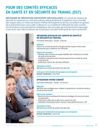 Une de nos formations vous intéresse ? Vous désirez en savoir plus ? Consultez notre site multiprevention.org ou communiquez avec un de nos conseillers 450 442-7763 11
POUR DES COMITÉS EFFICACES
EN SANTÉ ET EN SÉCURITÉ DU TRAVAIL (SST)
RÉUNIONS EFFICACES DU COMITÉ DE SANTÉ ET
DE SÉCURITÉ DU TRAVAIL
Formation théorique – Durée : 2 heures
Objectif
Fournir au comité de santé et de sécurité les moyens et les outils
nécessaires pour améliorer son efficacité.
Aperçu du contenu
–	Mandat, rôle, fonctions et responsabilités des membres du comité
de santé et de sécurité
–	Conditions menant au bon fonctionnement d’un comité de santé
et de sécurité
–	Outils pour mener des réunions efficaces
Clientèles visées
Membres du comité de santé et de sécurité.
Coût pour la formation de groupes en entreprise
Secteur seulement : sans frais
DYNAMISER VOTRE COMITÉ
Formation théorique – Durée : 3,5 heures
Objectif
Identifier des stratégies pour réaliser le potentiel du comité de santé et
de sécurité du travail.
Aperçu du contenu
–	Revue et mise en pratique de diverses stratégies de communication
en prévention
–	Outils pour cibler des projets et en assurer le suivi
–	Utilisation d’indicateurs pour mesurer votre performance en SST
Clientèles visées
Membres du comité de santé et de sécurité.
Coût pour la formation de groupes en entreprise
Secteur seulement : sans frais
MÉCANISME DE PRÉVENTION PARTICIPATIF PAR EXCELLENCE, un comité de santé et de
sécurité du travail est un outil éprouvé qui aide grandement à la gestion et au contrôle
des risques dans un milieu de travail. Profitez de l’expérience de nos conseillers en gestion
de la prévention pour vous aider à démarrer ou à améliorer l’efficacité de votre comité.
Ces formations vous permettront d’appliquer des principes de fonctionnement éprouvés
et de réunir ainsi des conditions de succès pour accroître l’efficacité de votre comité SST.
 
