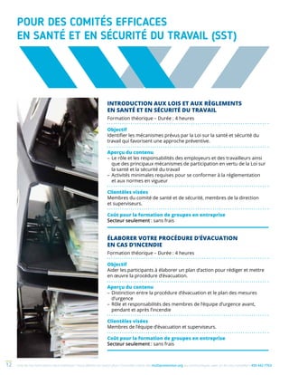 Une de nos formations vous intéresse ? Vous désirez en savoir plus ? Consultez notre site multiprevention.org ou communiquez avec un de nos conseillers 450 442-776312
POUR DES COMITÉS EFFICACES
EN SANTÉ ET EN SÉCURITÉ DU TRAVAIL (SST)
INTRODUCTION AUX LOIS ET AUX RÈGLEMENTS
EN SANTÉ ET EN SÉCURITÉ DU TRAVAIL
Formation théorique – Durée : 4 heures
Objectif
Identifier les mécanismes prévus par la Loi sur la santé et sécurité du
travail qui favorisent une approche préventive.
Aperçu du contenu
–	Le rôle et les responsabilités des employeurs et des travailleurs ainsi
que des principaux mécanismes de participation en vertu de la Loi sur
la santé et la sécurité du travail
–	Activités minimales requises pour se conformer à la réglementation
et aux normes en vigueur
Clientèles visées
Membres du comité de santé et de sécurité, membres de la direction
et superviseurs.
Coût pour la formation de groupes en entreprise
Secteur seulement : sans frais
ÉLABORER VOTRE PROCÉDURE D’ÉVACUATION
EN CAS D’INCENDIE
Formation théorique – Durée : 4 heures
Objectif
Aider les participants à élaborer un plan d’action pour rédiger et mettre
en œuvre la procédure d’évacuation.
Aperçu du contenu
–	Distinction entre la procédure d’évacuation et le plan des mesures
d’urgence
–	Rôle et responsabilités des membres de l’équipe d’urgence avant,
pendant et après l’incendie
Clientèles visées
Membres de l’équipe d’évacuation et superviseurs.
Coût pour la formation de groupes en entreprise
Secteur seulement : sans frais
 