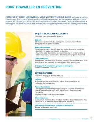 Une de nos formations vous intéresse ? Vous désirez en savoir plus ? Consultez notre site multiprevention.org ou communiquez avec un de nos conseillers 450 442-7763 13
POUR TRAVAILLER EN PRÉVENTION
ENQUÊTE ET ANALYSE D’ACCIDENTS
Formation théorique – Durée : 4 heures
Objectif
Développer les habiletés des participants à utiliser une méthode
d’enquête et d’analyse d’accidents.
Aperçu du contenu
–	Analyse d’accidents, identification des causes directes et indirectes
–	Exemples de rapports d’enquête et d’analyse
–	Réunir les faits, identifier les causes immédiates et fondamentales et
cibler les actions à prendre pour éviter à l’avenir ce genre d’accident
Clientèles visées
Superviseurs, membres de la direction, membres du comité de santé et de
sécurité ainsi que toute personne impliquée dans le processus.
Coût pour la formation de groupes en entreprise
Secteur seulement : sans frais
SAVOIR INSPECTER
Formation théorique – Durée : 4 heures
Objectif
Se familiariser avec les différentes étapes de préparation et de
réalisation d’une inspection.
Aperçu du contenu
–	Les types d’inspection et principaux risques à repérer en entreprise
–	Les étapes de l’inspection : de la préparation à l’évaluation des
correctifs
–	Grilles d’inspection et exercice pratique
Clientèles visées
Superviseurs, membres de la direction, membres du comité de santé et de
sécurité et toute personne impliquée dans le processus.
Coût pour la formation de groupes en entreprise
Secteur seulement : sans frais
COMME LE DIT SI BIEN LE PROVERBE « MIEUX VAUT PRÉVENIR QUE GUÉRIR » et pour y arriver,
il vaut mieux être proactif et utiliser des méthodes éprouvées qui parviennent à réduire, voire
éliminer les risques qui causent les lésions dans votre milieu de travail. Ces formations visent à
développer vos connaissances et habiletés pour intégrer la prévention dans vos façons de faire.
 