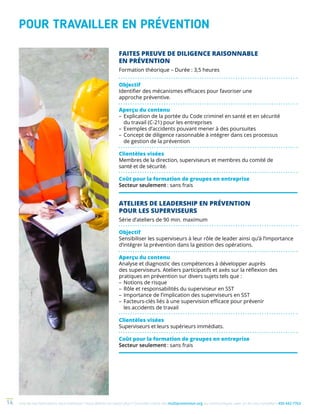 Une de nos formations vous intéresse ? Vous désirez en savoir plus ? Consultez notre site multiprevention.org ou communiquez avec un de nos conseillers 450 442-776314
POUR TRAVAILLER EN PRÉVENTION
FAITES PREUVE DE DILIGENCE RAISONNABLE
EN PRÉVENTION
Formation théorique – Durée : 3,5 heures
Objectif
Identifier des mécanismes efficaces pour favoriser une
approche préventive.
Aperçu du contenu
–	Explication de la portée du Code criminel en santé et en sécurité
du travail (C-21) pour les entreprises
–	Exemples d’accidents pouvant mener à des poursuites
–	Concept de diligence raisonnable à intégrer dans ces processus
de gestion de la prévention
Clientèles visées
Membres de la direction, superviseurs et membres du comité de
santé et de sécurité.
Coût pour la formation de groupes en entreprise
Secteur seulement : sans frais
ATELIERS DE LEADERSHIP EN PRÉVENTION
POUR LES SUPERVISEURS
Série d’ateliers de 90 min. maximum
Objectif
Sensibiliser les superviseurs à leur rôle de leader ainsi qu’à l’importance
d’intégrer la prévention dans la gestion des opérations.
Aperçu du contenu
Analyse et diagnostic des compétences à développer auprès
des superviseurs. Ateliers participatifs et axés sur la réflexion des
pratiques en prévention sur divers sujets tels que :
–	Notions de risque
–	Rôle et responsabilités du superviseur en SST
–	Importance de l’implication des superviseurs en SST
–	Facteurs-clés liés à une supervision efficace pour prévenir
les accidents de travail
Clientèles visées
Superviseurs et leurs supérieurs immédiats.
Coût pour la formation de groupes en entreprise
Secteur seulement : sans frais
 