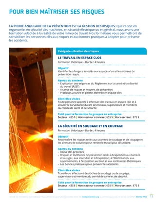 Une de nos formations vous intéresse ? Vous désirez en savoir plus ? Consultez notre site multiprevention.org ou communiquez avec un de nos conseillers 450 442-7763 15
POUR BIEN MAÎTRISER SES RISQUES
LE TRAVAIL EN ESPACE CLOS
Formation théorique – Durée : 4 heures
Objectif
Identifier les dangers associés aux espaces clos et les moyens de
prévention requis.
Aperçu du contenu
–	Explication des exigences du Règlement sur la santé et la sécurité
du travail (RSST)
–	Analyse de risques et moyens de prévention
–	Pratiques à suivre et permis d’entrée en espace clos
Clientèles visées
Toute personne appelée à effectuer des travaux en espace clos et à
assurer la surveillance durant ces travaux, superviseurs et membres
du comité de santé et de sécurité.
Coût pour la formation de groupes en entreprise
Secteur : 435 $ | Hors-secteur connexe : 655 $ | Hors-secteur : 875 $
LA SÉCURITÉ EN SOUDAGE ET EN COUPAGE
Formation théorique – Durée : 4 heures
Objectif
Reconnaître les risques reliés aux activités de soudage et de coupage et
les avenues de solution pour rendre le travail plus sécuritaire.
Aperçu du contenu
–	Revue des procédés
–	Risques et méthodes de prévention reliés à l’exposition aux fumées
et aux gaz, aux incendies et à l’explosion, à l’électrisation, aux
rayonnements, à l’exposition au bruit et aux contraintes thermiques
–	Les bonnes pratiques pour prévenir les accidents
Clientèles visées
Travailleurs effectuant des tâches de soudage ou de coupage,
superviseurs et membres du comité de santé et de sécurité.
Coût pour la formation de groupes en entreprise
Secteur : 435 $ | Hors-secteur connexe : 655 $ | Hors-secteur : 875 $
LA PIERRE ANGULAIRE DE LA PRÉVENTION EST LA GESTION DES RISQUES. Que ce soit en
ergonomie, en sécurité des machines, en sécurité électrique ou en général, nous avons une
formation adaptée à la réalité de votre milieu de travail. Nos formations vous permettront de
sensibiliser les personnes clés aux risques et aux bonnes pratiques à adopter pour prévenir
les accidents.
Catégorie – Gestion des risques
 