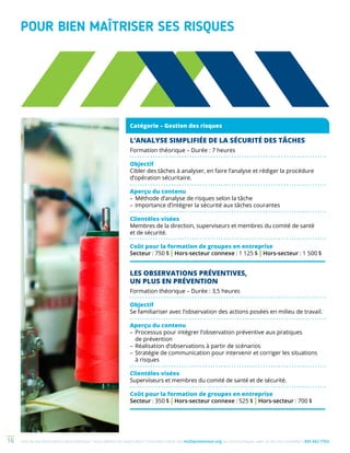 Une de nos formations vous intéresse ? Vous désirez en savoir plus ? Consultez notre site multiprevention.org ou communiquez avec un de nos conseillers 450 442-776316
POUR BIEN MAÎTRISER SES RISQUES
L’ANALYSE SIMPLIFIÉE DE LA SÉCURITÉ DES TÂCHES
Formation théorique – Durée : 7 heures
Objectif
Cibler des tâches à analyser, en faire l’analyse et rédiger la procédure
d’opération sécuritaire.
Aperçu du contenu
–	Méthode d’analyse de risques selon la tâche
–	Importance d’intégrer la sécurité aux tâches courantes
Clientèles visées
Membres de la direction, superviseurs et membres du comité de santé
et de sécurité.
Coût pour la formation de groupes en entreprise
Secteur : 750 $ | Hors-secteur connexe : 1 125 $ | Hors-secteur : 1 500 $
LES OBSERVATIONS PRÉVENTIVES,
UN PLUS EN PRÉVENTION
Formation théorique – Durée : 3,5 heures
Objectif
Se familiariser avec l’observation des actions posées en milieu de travail.
Aperçu du contenu
–	Processus pour intégrer l’observation préventive aux pratiques
de prévention
–	Réalisation d’observations à partir de scénarios
–	Stratégie de communication pour intervenir et corriger les situations
à risques
Clientèles visées
Superviseurs et membres du comité de santé et de sécurité.
Coût pour la formation de groupes en entreprise
Secteur : 350 $ | Hors-secteur connexe : 525 $ | Hors-secteur : 700 $
Catégorie – Gestion des risques
 