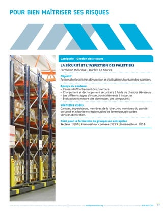 Une de nos formations vous intéresse ? Vous désirez en savoir plus ? Consultez notre site multiprevention.org ou communiquez avec un de nos conseillers 450 442-7763 17
POUR BIEN MAÎTRISER SES RISQUES
Catégorie – Gestion des risques
LA SÉCURITÉ ET L’INSPECTION DES PALETTIERS
Formation théorique – Durée : 3,5 heures
Objectif
Reconnaître les critères d’inspection et d’utilisation sécuritaire des palettiers.
Aperçu du contenu
–	Causes d’effondrement des palettiers
–	Chargement et déchargement sécuritaire à l’aide de chariots élévateurs
–	Les différents types d’inspection et éléments à inspecter
–	Évaluation et mesure des dommages des composants
Clientèles visées
Caristes, superviseurs, membres de la direction, membres du comité
de santé et sécurité et responsables de l’entreposage ou des
services d’entretien.
Coût pour la formation de groupes en entreprise
Secteur : 350 $ | Hors-secteur connexe : 525 $ | Hors-secteur : 700 $
 