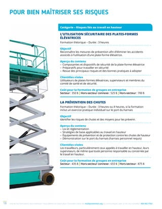 Une de nos formations vous intéresse ? Vous désirez en savoir plus ? Consultez notre site multiprevention.org ou communiquez avec un de nos conseillers 450 442-776318
LA PRÉVENTION DES CHUTES
Formation théorique – Durée : 3 heures ou 4 heures, si la formation
inclut un exercice pratique individuel sur le port du harnais
Objectif
Identifier les risques de chutes et des moyens pour les prévenir.
Aperçu du contenu
–	Loi et réglementation
–	Stratégies de base applicables au travail en hauteur
–	Équipements de prévention et de protection contre les chutes de hauteur
–	Démonstration sur le port du harnais (harnais personnel requis)
Clientèles visées
Les travailleurs, particulièrement ceux appelés à travailler en hauteur, leurs
superviseurs, de même que toute personne responsable ou concernée par
le travail en hauteur.
Coût pour la formation de groupes en entreprise
Secteur : 435 $ | Hors-secteur connexe : 655 $ | Hors-secteur : 875 $
L’UTILISATION SÉCURITAIRE DES PLATES-FORMES
ÉLÉVATRICES
Formation théorique – Durée : 3 heures
Objectif
Reconnaître les mesures de prévention afin d’éliminer les accidents
associés à l’utilisation d’une plate-forme élévatrice.
Aperçu du contenu
–	Composantes et dispositifs de sécurité de la plate-forme élévatrice
–	Préparatifs pour travailler en sécurité
–	Revue des principaux risques et des bonnes pratiques à adopter
Clientèles visées
Utilisateurs de plates-formes élévatrices, superviseurs et membres du
comité de santé et de sécurité.
Coût pour la formation de groupes en entreprise
Secteur : 350 $ | Hors-secteur connexe : 525 $ | Hors-secteur : 700 $
Catégorie – Risques liés au travail en hauteur
POUR BIEN MAÎTRISER SES RISQUES
 