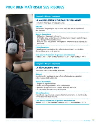 Une de nos formations vous intéresse ? Vous désirez en savoir plus ? Consultez notre site multiprevention.org ou communiquez avec un de nos conseillers 450 442-7763 19
POUR BIEN MAÎTRISER SES RISQUES
LA MANIPULATION SÉCURITAIRE DES SOLVANTS
Formation théorique – Durée : 2 heures
Objectif
Reconnaître les pratiques sécuritaires associées à la manipulation
des solvants.
Aperçu du contenu
–	Obligations légales et règlements
–	Méthodes pour un transvasement sécuritaire incluant les techniques
pour dissiper l’électricité statique
–	Mesures pour prévenir les atmosphères inflammables et les risques
à la santé
Clientèles visées
Travailleurs qui manipulent des solvants, superviseurs et membres
du comité de santé et de sécurité.
Coût pour la formation de groupes en entreprise
Secteur : 350 $ | Hors-secteur connexe : 525 $ | Hors-secteur : 700 $
LA RÉDUCTION DU BRUIT
Formation théorique – Durée : 4 heures
Objectif
Sensibiliser les participants aux effets néfastes d’une exposition
à des niveaux de bruit élevés.
Aperçu du contenu
–	Exigences réglementaires
–	Effets et conséquences du bruit sur l’individu
–	Avenues de solutions pour réduire le bruit à la source
–	Présentation d’une enceinte acoustique
Clientèles visées
Travailleurs, superviseurs, personnel de la maintenance et membres du
comité de santé et de sécurité.
Coût pour la formation de groupes en entreprise
Secteur : 435 $ | Hors-secteur connexe : 655 $ | Hors-secteur : 875 $
Catégorie – Risques chimiques
Catégorie – Risques physiques
 
