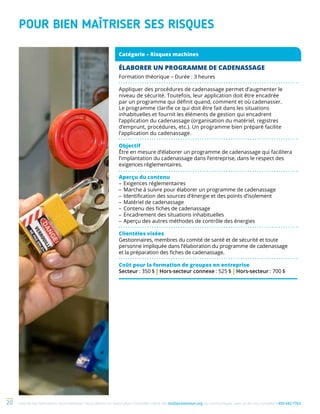Une de nos formations vous intéresse ? Vous désirez en savoir plus ? Consultez notre site multiprevention.org ou communiquez avec un de nos conseillers 450 442-776320
POUR BIEN MAÎTRISER SES RISQUES
Catégorie – Risques machines
ÉLABORER UN PROGRAMME DE CADENASSAGE
Formation théorique – Durée : 3 heures
Appliquer des procédures de cadenassage permet d’augmenter le
niveau de sécurité. Toutefois, leur application doit être encadrée
par un programme qui définit quand, comment et où cadenasser.
Le programme clarifie ce qui doit être fait dans les situations
inhabituelles et fournit les éléments de gestion qui encadrent
l’application du cadenassage (organisation du matériel, registres
d’emprunt, procédures, etc.). Un programme bien préparé facilite
l’application du cadenassage.
Objectif
Être en mesure d’élaborer un programme de cadenassage qui facilitera
l’implantation du cadenassage dans l’entreprise, dans le respect des
exigences réglementaires.
Aperçu du contenu
–	Exigences réglementaires
–	Marche à suivre pour élaborer un programme de cadenassage
–	Identification des sources d’énergie et des points d’isolement
–	Matériel de cadenassage
–	Contenu des fiches de cadenassage
–	Encadrement des situations inhabituelles
–	Aperçu des autres méthodes de contrôle des énergies
Clientèles visées
Gestionnaires, membres du comité de santé et de sécurité et toute
personne impliquée dans l’élaboration du programme de cadenassage
et la préparation des fiches de cadenassage.
Coût pour la formation de groupes en entreprise
Secteur : 350 $ | Hors-secteur connexe : 525 $ | Hors-secteur : 700 $
 