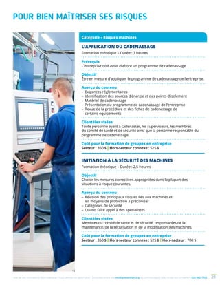 Une de nos formations vous intéresse ? Vous désirez en savoir plus ? Consultez notre site multiprevention.org ou communiquez avec un de nos conseillers 450 442-7763 21
POUR BIEN MAÎTRISER SES RISQUES
L’APPLICATION DU CADENASSAGE
Formation théorique – Durée : 3 heures
Prérequis
L’entreprise doit avoir élaboré un programme de cadenassage
Objectif
Être en mesure d’appliquer le programme de cadenassage de l’entreprise.
Aperçu du contenu
–	Exigences réglementaires
–	Identification des sources d’énergie et des points d’isolement
–	Matériel de cadenassage
–	Présentation du programme de cadenassage de l’entreprise
–	Revue de la procédure et des fiches de cadenassage de
certains équipements
Clientèles visées
Toute personne ayant à cadenasser, les superviseurs, les membres
du comité de santé et de sécurité ainsi que la personne responsable du
programme de cadenassage.
Coût pour la formation de groupes en entreprise
Secteur : 350 $ | Hors-secteur connexe : 525 $
Catégorie – Risques machines
INITIATION À LA SÉCURITÉ DES MACHINES
Formation théorique – Durée : 2,5 heures
Objectif
Choisir les mesures correctives appropriées dans la plupart des
situations à risque courantes.
Aperçu du contenu
–	Révision des principaux risques liés aux machines et
les moyens de protection à préconiser
–	Catégories de sécurité
–	Quand faire appel à des spécialistes
Clientèles visées
Membres du comité de santé et de sécurité, responsables de la
maintenance, de la sécurisation et de la modification des machines.
Coût pour la formation de groupes en entreprise
Secteur : 350 $ | Hors-secteur connexe : 525 $ | Hors-secteur : 700 $
 