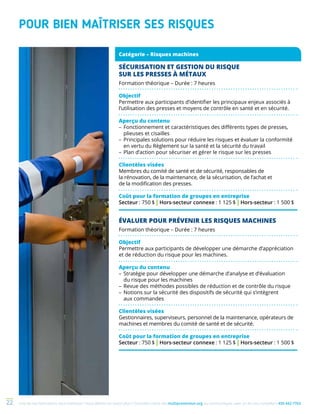 Une de nos formations vous intéresse ? Vous désirez en savoir plus ? Consultez notre site multiprevention.org ou communiquez avec un de nos conseillers 450 442-776322
POUR BIEN MAÎTRISER SES RISQUES
ÉVALUER POUR PRÉVENIR LES RISQUES MACHINES
Formation théorique – Durée : 7 heures
Objectif
Permettre aux participants de développer une démarche d’appréciation
et de réduction du risque pour les machines.
Aperçu du contenu
–	Stratégie pour développer une démarche d’analyse et d’évaluation
du risque pour les machines
–	Revue des méthodes possibles de réduction et de contrôle du risque
–	Notions sur la sécurité des dispositifs de sécurité qui s’intègrent
aux commandes
Clientèles visées
Gestionnaires, superviseurs, personnel de la maintenance, opérateurs de
machines et membres du comité de santé et de sécurité.
Coût pour la formation de groupes en entreprise
Secteur : 750 $ | Hors-secteur connexe : 1 125 $ | Hors-secteur : 1 500 $
Catégorie – Risques machines
SÉCURISATION ET GESTION DU RISQUE
SUR LES PRESSES À MÉTAUX
Formation théorique – Durée : 7 heures
Objectif
Permettre aux participants d’identifier les principaux enjeux associés à
l’utilisation des presses et moyens de contrôle en santé et en sécurité.
Aperçu du contenu
–	Fonctionnement et caractéristiques des différents types de presses,
plieuses et cisailles
–	Principales solutions pour réduire les risques et évaluer la conformité
en vertu du Règlement sur la santé et la sécurité du travail
–	Plan d’action pour sécuriser et gérer le risque sur les presses
Clientèles visées
Membres du comité de santé et de sécurité, responsables de
la rénovation, de la maintenance, de la sécurisation, de l’achat et
de la modification des presses.
Coût pour la formation de groupes en entreprise
Secteur : 750 $ | Hors-secteur connexe : 1 125 $ | Hors-secteur : 1 500 $
 